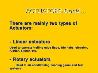 ACTUATORS Contd…ACTUATORS Contd…
• There are mainly two types ofThere are mainly two types of
Actuators:Actuators:
- Linear actuators- Linear actuators
Used to operate trailing edge flaps, trim tabs, elevator,Used to operate trailing edge flaps, trim tabs, elevator,
rudder, aileron etc.rudder, aileron etc.
- Rotary actuators- Rotary actuators
Used in air conditioning, landing gears and fuelUsed in air conditioning, landing gears and fuel
systemssystems
 