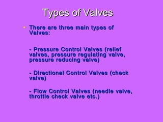 Types of ValvesTypes of Valves
• There are three main types ofThere are three main types of
Valves:Valves:
- Pressure Control Valves (relief- Pressure Control Valves (relief
valves, pressure regulating valve,valves, pressure regulating valve,
pressure reducing valve)pressure reducing valve)
- Directional Control Valves (check- Directional Control Valves (check
valve)valve)
- Flow Control Valves (needle valve,- Flow Control Valves (needle valve,
throttle check valve etc.)throttle check valve etc.)
 