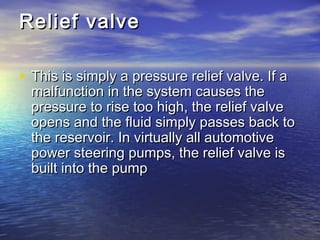 Relief valveRelief valve
• This is simply a pressure relief valve. If aThis is simply a pressure relief valve. If a
malfunction in the system causes themalfunction in the system causes the
pressure to rise too high, the relief valvepressure to rise too high, the relief valve
opens and the fluid simply passes back toopens and the fluid simply passes back to
the reservoir. In virtually all automotivethe reservoir. In virtually all automotive
power steering pumps, the relief valve ispower steering pumps, the relief valve is
built into the pumpbuilt into the pump
 