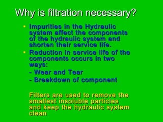 Why is filtration necessary?Why is filtration necessary?
• Impurities in the HydraulicImpurities in the Hydraulic
system affect the componentssystem affect the components
of the hydraulic system andof the hydraulic system and
shorten their service life.shorten their service life.
• Reduction in service life of theReduction in service life of the
components occurs in twocomponents occurs in two
ways:ways:
- Wear and Tear- Wear and Tear
- Breakdown of component- Breakdown of component
Filters are used to remove theFilters are used to remove the
smallest insoluble particlessmallest insoluble particles
and keep the hydraulic systemand keep the hydraulic system
cleanclean
 