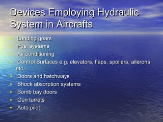 Devices Employing HydraulicDevices Employing Hydraulic
System in AircraftsSystem in Aircrafts
• Landing gearsLanding gears
• Fuel systemsFuel systems
• Air conditioningAir conditioning
• Control Surfaces e.g. elevators, flaps, spoilers, aileronsControl Surfaces e.g. elevators, flaps, spoilers, ailerons
etc.etc.
• Doors and hatchwaysDoors and hatchways
• Shock absorption systemsShock absorption systems
• Bomb bay doorsBomb bay doors
• Gun turretsGun turrets
• Auto pilotAuto pilot
 