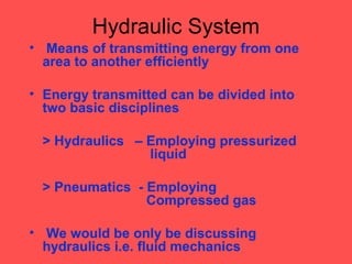 Hydraulic System
• Means of transmitting energy from one
area to another efficiently
• Energy transmitted can be divided into
two basic disciplines
> Hydraulics – Employing pressurized
liquid
> Pneumatics - Employing
Compressed gas
• We would be only be discussing
hydraulics i.e. fluid mechanics
 