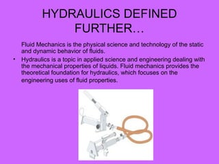HYDRAULICS DEFINED
FURTHER…
Fluid Mechanics is the physical science and technology of the static
and dynamic behavior of fluids.
• Hydraulics is a topic in applied science and engineering dealing with
the mechanical properties of liquids. Fluid mechanics provides the
theoretical foundation for hydraulics, which focuses on the
engineering uses of fluid properties.
 