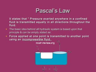 Pascal’s LawPascal’s Law
It states that “ Pressure exerted anywhere in a confinedIt states that “ Pressure exerted anywhere in a confined
fluid is transmitted equally in all directions throughout thefluid is transmitted equally in all directions throughout the
fluid.fluid.
• The basic idea behind all hydraulic system is based upon thatThe basic idea behind all hydraulic system is based upon that
principle & can be simply stated as:principle & can be simply stated as:
• Force applied at one point is transmitted to another pointForce applied at one point is transmitted to another point
using anusing an incompressible fluid.incompressible fluid.
 