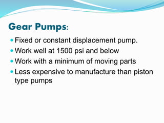 Gear Pumps:
 Fixed or constant displacement pump.
 Work well at 1500 psi and below
 Work with a minimum of moving parts
 Less expensive to manufacture than piston
type pumps
 