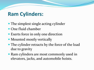 Ram Cylinders:
 The simplest single acting cylinder
 One fluid chamber
 Exerts force in only one direction
 Mounted mostly vertically
 The cylinder retracts by the force of the load
due to gravity
 Ram cylinders are most commonly used in
elevators, jacks, and automobile hoists.
 
