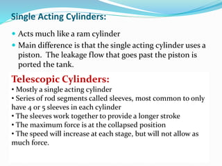 Single Acting Cylinders:
 Acts much like a ram cylinder
 Main difference is that the single acting cylinder uses a
piston. The leakage flow that goes past the piston is
ported the tank.
Telescopic Cylinders:
• Mostly a single acting cylinder
• Series of rod segments called sleeves, most common to only
have 4 or 5 sleeves in each cylinder
• The sleeves work together to provide a longer stroke
• The maximum force is at the collapsed position
• The speed will increase at each stage, but will not allow as
much force.
 
