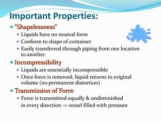 Important Properties:
 “Shapelessness”
 Liquids have no neutral form
 Conform to shape of container
 Easily transferred through piping from one location
to another
 Incompressibility
 Liquids are essentially incompressible
 Once force is removed, liquid returns to original
volume (no permanent distortion)
 Transmission of Force
 Force is transmitted equally & undiminished
in every direction -> vessel filled with pressure
 