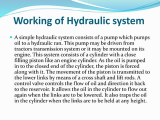 Working of Hydraulic system
 A simple hydraulic system consists of a pump which pumps
oil to a hydraulic ran. This pump may be driven from
tractors transmission system or it may be mounted on its
engine. This system consists of a cylinder with a close
filling piston like an engine cylinder. As the oil is pumped
in to the closed end of the cylinder, the piston is forced
along with it. The movement of the piston is transmitted to
the lower links by means of a cross shaft and lift rods. A
control valve controls the flow of oil and direction it back
to the reservoir. It allows the oil in the cylinder to flow out
again when the links are to be lowered. It also traps the oil
in the cylinder when the links are to be held at any height.
 