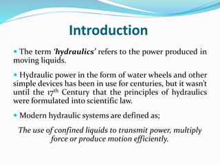 Introduction
 The term ‘hydraulics’ refers to the power produced in
moving liquids.
 Hydraulic power in the form of water wheels and other
simple devices has been in use for centuries, but it wasn’t
until the 17th Century that the principles of hydraulics
were formulated into scientific law.
 Modern hydraulic systems are defined as;
The use of confined liquids to transmit power, multiply
force or produce motion efficiently.
 