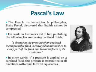 Pascal’s Law
 The French mathematician & philosopher,
Blaise Pascal, discovered that liquids cannot be
compressed.
 His work on hydraulics led to him publishing
the following law concerning confined fluids;
"a change in the pressure of an enclosed
incompressible fluid is conveyed undiminished to
every part of the fluid and to the surfaces of its
container."
 In other words, if a pressure is applied on a
confined fluid, this pressure is transmitted in all
directions with equal force on equal areas.
 