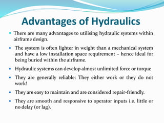 Advantages of Hydraulics
 There are many advantages to utilising hydraulic systems within
airframe design.
 The system is often lighter in weight than a mechanical system
and have a low installation space requirement – hence ideal for
being buried within the airframe.
 Hydraulic systems can develop almost unlimited force or torque
 They are generally reliable: They either work or they do not
work!
 They are easy to maintain and are considered repair-friendly.
 They are smooth and responsive to operator inputs i.e. little or
no delay (or lag).
 