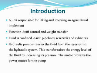 Introduction
 A unit responsible for lifting and lowering an agricultural
implement
 Function-draft control and weight transfer
 Fluid is confined inside pipelines, reservoir and cylinders
 Hydraulic pumps transfer the fluid from the reservoir to
the hydraulic system. This transfer raises the energy level of
the fluid by increasing its pressure. The motor provides the
power source for the pump
 