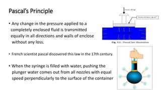 Pascal’s Principle
• Any change in the pressure applied to a
completely enclosed fluid is transmitted
equally in all directions and walls of enclose
without any loss.
• French scientist pascal discovered this law in the 17th century.
• When the syringe is filled with water, pushing the
plunger water comes out from all nozzles with equal
speed perpendicularly to the surface of the container
 