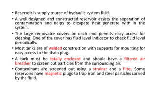 • Reservoir is supply source of hydraulic system fluid.
• A well designed and constructed reservoir assists the separation of
contamination and helps to dissipate heat generate with in the
system.
• The large removable covers on each end permits easy access for
cleaning. One of the cover has fluid level indicator to check fluid level
periodically.
• Most tanks are of welded construction with supports for mounting for
easy access to the drain plug.
• A tank must be totally enclosed and should have a filtered air
breather to screen out particles from the surrounding air.
• Contaminant are screened out using a strainer and a filter. Some
reservoirs have magnetic plugs to trap iron and steel particles carried
by the fluid.
 