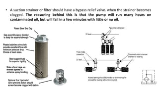 • A suction strainer or filter should have a bypass relief valve. when the strainer becomes
clogged. The reasoning behind this is that the pump will run many hours on
contaminated oil, but will fail in a few minutes with little or no oil.
 
