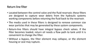 Return line filter
• Located between the control valve and the fluid reservoir, these filters
are designed to capture wear debris from the hydraulic systems
working components before returning the fluid back to the reservoir.
• The media used in these filters is designed to remove common size
wear particles that may be generated by these system components.
• Return-line filters should have integral bypass check valves. If the
filter becomes loaded, return oil needs a flow path to tank until it is
convenient to change the filter.
• Without a bypass, the filter element may collapse, or the element
housing or seal may rupture.
 