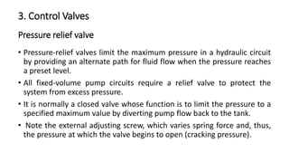 Pressure relief valve
• Pressure-relief valves limit the maximum pressure in a hydraulic circuit
by providing an alternate path for fluid flow when the pressure reaches
a preset level.
• All fixed-volume pump circuits require a relief valve to protect the
system from excess pressure.
• It is normally a closed valve whose function is to limit the pressure to a
specified maximum value by diverting pump flow back to the tank.
• Note the external adjusting screw, which varies spring force and, thus,
the pressure at which the valve begins to open (cracking pressure).
3. Control Valves
 