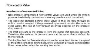 Flow control Valve
Non-Pressure-Compensated Valves
• Non-pressure-compensated flow-control valves are used when the system
pressure is relatively constant and motoring speeds are not too critical.
• The operating principle behind these valves is that the flow through an
orifice remains constant if the pressure drop across it remains the same. In
other words, the rate of flow through an orifice depends on the pressure
drop across it.
• The inlet pressure is the pressure from the pump that remains constant.
Therefore, the variation in pressure occurs at the outlet that is defined by
the work load.
• This implies that the flow rate depends on the work load. Hence, the speed
of the piston cannot be defined accurately using non-pressure-compensated
flow-control valves when the working load varies.
 