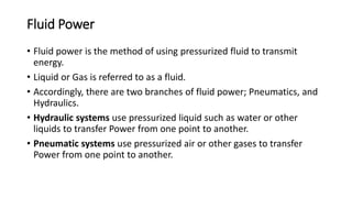 Fluid Power
• Fluid power is the method of using pressurized fluid to transmit
energy.
• Liquid or Gas is referred to as a fluid.
• Accordingly, there are two branches of fluid power; Pneumatics, and
Hydraulics.
• Hydraulic systems use pressurized liquid such as water or other
liquids to transfer Power from one point to another.
• Pneumatic systems use pressurized air or other gases to transfer
Power from one point to another.
 