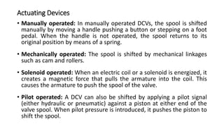 Actuating Devices
• Manually operated: In manually operated DCVs, the spool is shifted
manually by moving a handle pushing a button or stepping on a foot
pedal. When the handle is not operated, the spool returns to its
original position by means of a spring.
• Mechanically operated: The spool is shifted by mechanical linkages
such as cam and rollers.
• Solenoid operated: When an electric coil or a solenoid is energized, it
creates a magnetic force that pulls the armature into the coil. This
causes the armature to push the spool of the valve.
• Pilot operated: A DCV can also be shifted by applying a pilot signal
(either hydraulic or pneumatic) against a piston at either end of the
valve spool. When pilot pressure is introduced, it pushes the piston to
shift the spool.
 