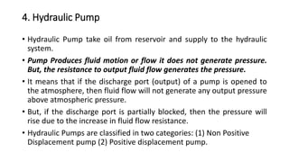 4. Hydraulic Pump
• Hydraulic Pump take oil from reservoir and supply to the hydraulic
system.
• Pump Produces fluid motion or flow it does not generate pressure.
But, the resistance to output fluid flow generates the pressure.
• It means that if the discharge port (output) of a pump is opened to
the atmosphere, then fluid flow will not generate any output pressure
above atmospheric pressure.
• But, if the discharge port is partially blocked, then the pressure will
rise due to the increase in fluid flow resistance.
• Hydraulic Pumps are classified in two categories: (1) Non Positive
Displacement pump (2) Positive displacement pump.
 