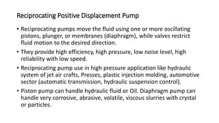 Reciprocating Positive Displacement Pump
• Reciprocating pumps move the fluid using one or more oscillating
pistons, plunger, or membranes (diaphragm), while valves restrict
fluid motion to the desired direction.
• They provide high efficiency, high pressure, low noise level, high
reliability with low speed.
• Reciprocating pump use in high pressure application like hydraulic
system of jet air crafts, Presses, plastic injection molding, automotive
sector (automatic transmission, hydraulic suspension control).
• Piston pump can handle hydraulic fluid or Oil. Diaphragm pump can
handle very corrosive, abrasive, volatile, viscous slurries with crystal
or particles.
 