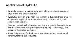 Application of Hydraulic
• Hydraulic systems are commonly used where mechanisms require
large forces and precise control.
• Hydraulics plays an important role in many industries; there are a lot
of hydraulic applications in manufacturing, transportation, and
construction sectors.
• Examples include vehicle power steering and brakes, hydraulic jacks,
hydraulic elevators, Weapons systems (loading & launching), and
heavy earth moving machines.
• Heavy duty presses for bulk metal formation such as sheet metal
bending, forging, punching etc.
 