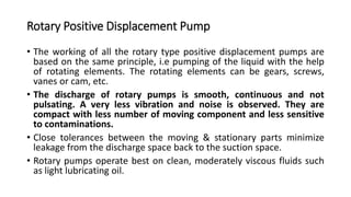 Rotary Positive Displacement Pump
• The working of all the rotary type positive displacement pumps are
based on the same principle, i.e pumping of the liquid with the help
of rotating elements. The rotating elements can be gears, screws,
vanes or cam, etc.
• The discharge of rotary pumps is smooth, continuous and not
pulsating. A very less vibration and noise is observed. They are
compact with less number of moving component and less sensitive
to contaminations.
• Close tolerances between the moving & stationary parts minimize
leakage from the discharge space back to the suction space.
• Rotary pumps operate best on clean, moderately viscous fluids such
as light lubricating oil.
 