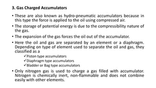 3. Gas Charged Accumulators
• These are also known as hydro-pneumatic accumulators because in
this type the force is applied to the oil using compressed air.
• The storage of potential energy is due to the compressibility nature of
the gas.
• The expansion of the gas forces the oil out of the accumulator.
• Here the oil and gas are separated by an element or a diaphragm.
Depending on type of element used to separate the oil and gas, they
classified as a
✓Piston type accumulators
✓Diaphragm type accumulators
✓Bladder or Bag type accumulators
• Only nitrogen gas is used to charge a gas filled with accumulator.
Nitrogen is chemically inert, non-flammable and does not combine
easily with other elements.
 