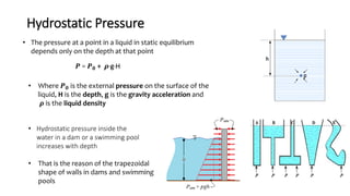 Hydrostatic Pressure
• The pressure at a point in a liquid in static equilibrium
depends only on the depth at that point
𝑷 = 𝑷 𝟎 + 𝝆·g·H
• Where 𝑷 𝟎 is the external pressure on the surface of the
liquid, H is the depth, g is the gravity acceleration and
𝝆 is the liquid density
• Hydrostatic pressure inside the
water in a dam or a swimming pool
increases with depth
• That is the reason of the trapezoidal
shape of walls in dams and swimming
pools
 