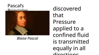 Pascal’s
Principles discovered
that
Pressure
applied to a
confined fluid
is transmitted
equally in all
Blaise Pascal
 