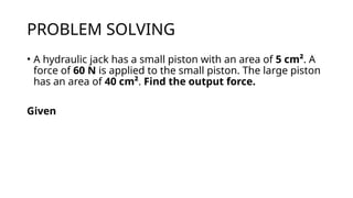PROBLEM SOLVING
• A hydraulic jack has a small piston with an area of 5 cm². A
force of 60 N is applied to the small piston. The large piston
has an area of 40 cm². Find the output force.
Given
 