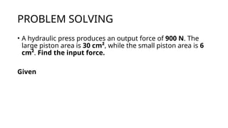 PROBLEM SOLVING
• A hydraulic press produces an output force of 900 N. The
large piston area is 30 cm², while the small piston area is 6
cm². Find the input force.
Given
 