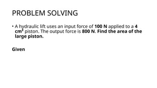 PROBLEM SOLVING
• A hydraulic lift uses an input force of 100 N applied to a 4
cm² piston. The output force is 800 N. Find the area of the
large piston.
Given
 