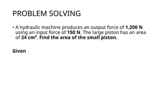 PROBLEM SOLVING
• A hydraulic machine produces an output force of 1,200 N
using an input force of 150 N. The large piston has an area
of 24 cm². Find the area of the small piston.
Given
 