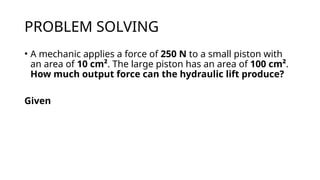 PROBLEM SOLVING
• A mechanic applies a force of 250 N to a small piston with
an area of 10 cm². The large piston has an area of 100 cm².
How much output force can the hydraulic lift produce?
Given
 