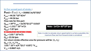 b) For second part of stroke :
Pext2 = Fext2/ AP = 35000/ (π/4)*(01)2
Pext2 = 44.56 *105 N/m2
Pext2 = 44.56 bar
Flow rate for this part
Qext2 = AP*V ext2 = (π/4)*(0.1)2* 0.0167
Qext2 = 1.312 * 10-4 m3/s
Qext2= 7.87 lpm
B) CALCULATION FOR RETURN STROKE:
Qret = 3.93 * 10-4m3/s
Qret= 23.56 lpm
For return stroke effective area for pressure will be (AP-AR)
Qret= (AP-AR)*Vret
3.93 * 10-4= π/4 *(0.12 -0.052) *V ret
V ret = 0.0667 m/s
Note:-In order to calculate return speed (which is as fast as possible), the
maximum flow rate from forward stroke is considered
 