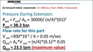 : DESIGN STAGE
A) Forward Initial movement: X= 300mm, Fext= 30KN, T=6seconds
Pressure During Extension:
Pext = Fext/ AP = 30000/ (π/4)*(01)2
Pext = 38.2 bar.
Flow rate for this part
V ext =300*10-3 / 6 = 0.05 m/sec
Qext= AP*V ext = (π/4)*(0.1)2* 0.05
Qext = 23.5 lpm (maximum value)
 