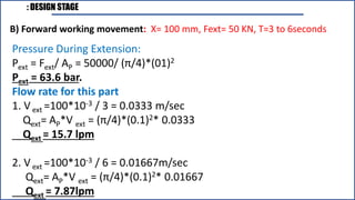 : DESIGN STAGE
B) Forward working movement: X= 100 mm, Fext= 50 KN, T=3 to 6seconds
Pressure During Extension:
Pext = Fext/ AP = 50000/ (π/4)*(01)2
Pext = 63.6 bar.
Flow rate for this part
1. Vext =100*10-3 / 3 = 0.0333 m/sec
Qext= AP*V ext = (π/4)*(0.1)2* 0.0333
Qext = 15.7 lpm
2. Vext =100*10-3 / 6 = 0.01667m/sec
Qext= AP*V ext = (π/4)*(0.1)2* 0.01667
Qext = 7.87lpm
 