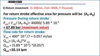 : DESIGN STAGE
For return stroke effective area for pressure will be (AP-AR)
Pressure During return stroke :
Pext= Fret/ (AP-AR)= 40000/ 5.89 * 10-3
= 67.89 bar (maximum value)
Flow rate for return stroke:
Vret = 400* 10-3 /7 = 0.057 m/sec
Qret= (AP-AR)*V ret
Qret = (5.89 * 10-3) *(0.057)
Qret =20.14 lpm
C) Return movement: X= 400mm, Fret= 40KN, T=7seconds
 