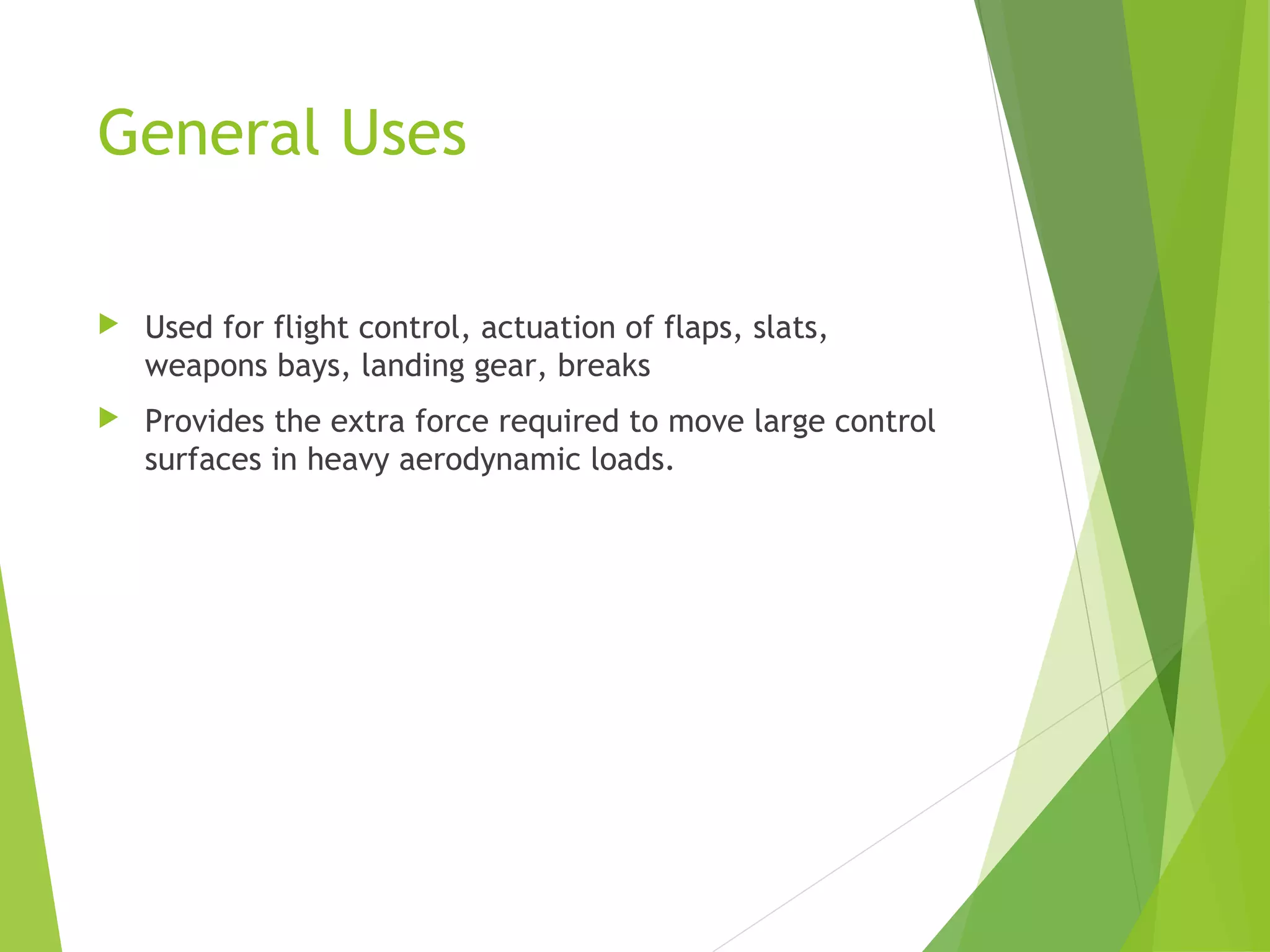 General Uses


Used for flight control, actuation of flaps, slats,
weapons bays, landing gear, breaks



Provides the extra force required to move large control
surfaces in heavy aerodynamic loads.

 