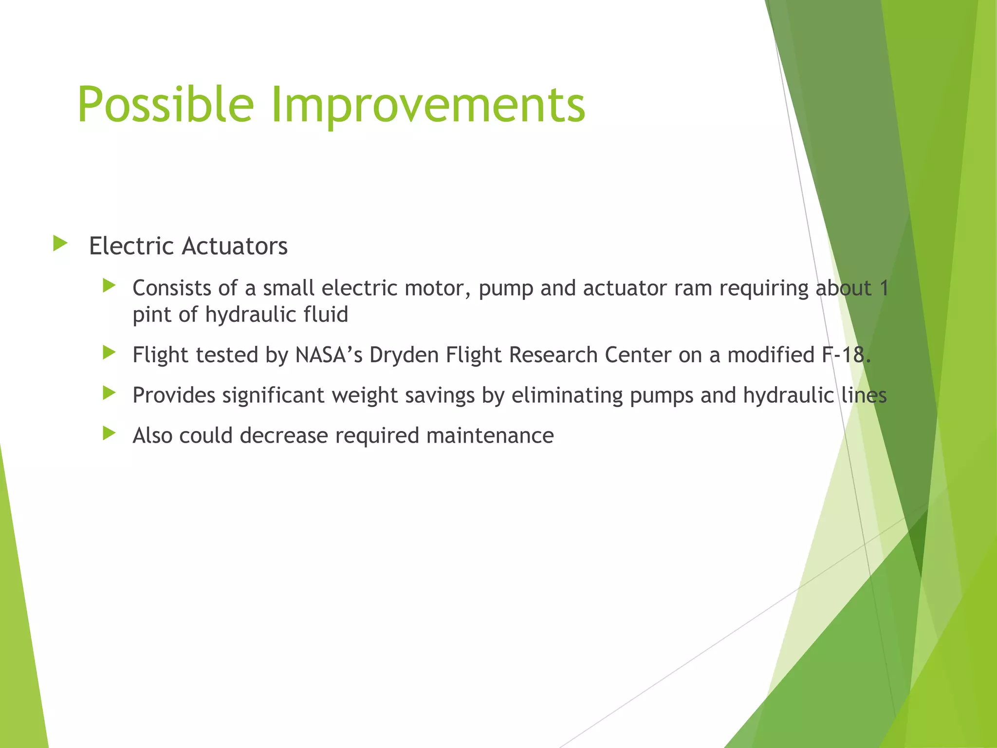 Possible Improvements


Electric Actuators


Consists of a small electric motor, pump and actuator ram requiring about 1
pint of hydraulic fluid



Flight tested by NASA’s Dryden Flight Research Center on a modified F-18.



Provides significant weight savings by eliminating pumps and hydraulic lines



Also could decrease required maintenance

 