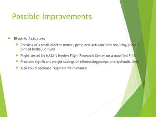 Possible Improvements


Electric Actuators


Consists of a small electric motor, pump and actuator ram requiring about 1
pint of hydraulic fluid



Flight tested by NASA’s Dryden Flight Research Center on a modified F-18.



Provides significant weight savings by eliminating pumps and hydraulic lines



Also could decrease required maintenance

 
