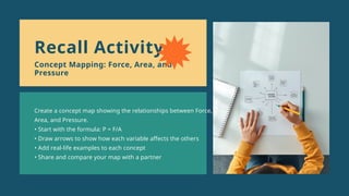 Create a concept map showing the relationships between Force,
Area, and Pressure.
• Start with the formula: P = F/A
• Draw arrows to show how each variable affects the others
• Add real-life examples to each concept
• Share and compare your map with a partner
Recall Activity
Concept Mapping: Force, Area, and
Pressure
 