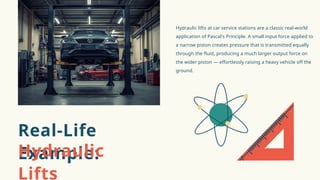 Hydraulic lifts at car service stations are a classic real-world
application of Pascal's Principle. A small input force applied to
a narrow piston creates pressure that is transmitted equally
through the fluid, producing a much larger output force on
the wider piston — effortlessly raising a heavy vehicle off the
ground.
Real-Life
Example:
Hydraulic
Lifts
 