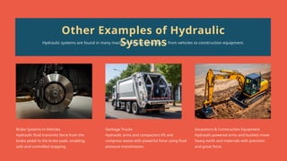 Brake Systems in Vehicles
Hydraulic fluid transmits force from the
brake pedal to the brake pads, enabling
safe and controlled stopping.
Garbage Trucks
Hydraulic arms and compactors lift and
compress waste with powerful force using fluid
pressure transmission.
Excavators & Construction Equipment
Hydraulic-powered arms and buckets move
heavy earth and materials with precision
and great force.
Other Examples of Hydraulic
Systems
Hydraulic systems are found in many machines we use every day — from vehicles to construction equipment.
 