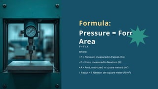 P = F / A
Where:
• P = Pressure, measured in Pascals (Pa)
• F = Force, measured in Newtons (N)
• A = Area, measured in square meters (m²)
1 Pascal = 1 Newton per square meter (N/m²)
Formula:
Pressure = Force /
Area
 