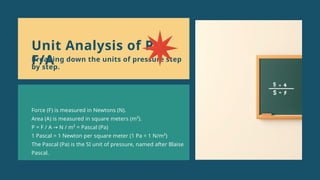 Force (F) is measured in Newtons (N).
Area (A) is measured in square meters (m²).
P = F / A N / m² = Pascal (Pa)
→
1 Pascal = 1 Newton per square meter (1 Pa = 1 N/m²)
The Pascal (Pa) is the SI unit of pressure, named after Blaise
Pascal.
Unit Analysis of P =
F/A
Breaking down the units of pressure step
by step.
 