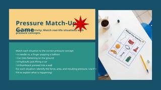 Match each situation to the correct pressure concept:
• A needle vs. a finger popping a balloon
• Car tires flattening on the ground
• A hydraulic jack lifting a car
• A thumbtack pressed into a wall
For each situation: Identify the force, area, and resulting pressure. Use P =
F/A to explain what is happening!
Pressure Match-Up
Game
Interactive Activity: Match real-life situations with
pressure concepts.
 